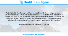 Une image avec le hadith : 'Abd-ul-Lâh (r): On interrogea le Messager de Dieu (ç): "Que peut porter comme vêtements celui qui est en état de sacralisation? - Il ne doit mettre, répondit-il, ni tunique, ni turban, ni des pantalons, ni de capuchon, ni de vêtement touché par du safran ou du wars. Et s'il ne trouve pas de sandales, qu'il mette des bottines; mais il doit les couper jusqu'à ce qu'elles soient au-dessous des chevilles." Hadith rapporté par Boukhari (n°1842)