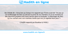 Une image avec le hadith : Ibn Chihâb dit: «'Urwa ben az-Zubayr m'a rapporté que 'Â'icha avait dit: "Un jour, je vis le Messager de Dieu (ç) devant la porte de ma chambre, et ce au moment où des Abyssins jouaient avec leurs lances dans la mosquée. Le Messager de Dieu (ç) me cachait avec son manteau tandis que moi, je regardai leurs jeux."» Hadith rapporté par Boukhari (n°454)