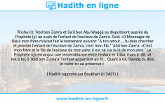 Une image avec le hadith : 'Â'icha (r): 'Abd ben Zam'a et Sa'd ben Abu Waqqâ se disputèrent auprès du Prophète (ç) au sujet de l'enfant de l'esclave de Zam'a. Sa'd: «O Messager de Dieu! mon frère m'avait fait le testament suivant: "A ton retour..., tu dois chercher et prendre l'enfant de l'esclave de Zam'a, c'est mon fils." 'Abd ben Zam'a: «C'est mon frère et le fils de l'esclave de mon père; il est né sur le lit de mon père." Le Prophète (ç) remarqua une ressemblance entre l'enfant et 'Utba, mais il dit: «Il est à toi, ô 'Abd ben Zuma'a! l'enfant appartient au lit... Quant à toi, Sawda, tu dois te voiler en sa présence.» Hadith rapporté par Boukhari (n°2421)