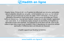 Une image avec le hadith : D'après 'Amra, 'Â'icha (r) dit: «Le Prophète (ç) effectuait ses retraites spirituelles dans la dernière décade de ramadân. Je lui installais une tente où il se retirait après qu'il accomplissait la prière du sobh.» Hafsa demanda à 'Â'icha de lui permettre l'installation d'une autre tente. L'autorisation accordée par 'Â'icha, Hafsa en dressa une. Zaynab bent Djahch, lorsqu'elle vit cela, installa également une autre tente. Et, le lendemain matin, lorsqu'il vit ces tentes, le Prophète (ç) demanda ce que cela signifiait. On l'informa et ce fut alors qu'il dit: «Est-ce par celles-ci que vous croyez avoir la piété?» Puis, il abandonna ce mois-là la retraite spirituelle; il l'effectua dans une décade de Chawwâl. Hadith rapporté par Boukhari (n°2033)