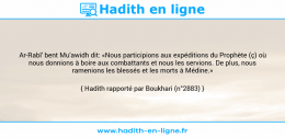 Une image avec le hadith : Ar-Rabî' bent Mu'awidh dit: «Nous participions aux expéditions du Prophète (ç) où nous donnions à boire aux combattants et nous les servions. De plus, nous ramenions les blessés et les morts à Médine.» Hadith rapporté par Boukhari (n°2883)
