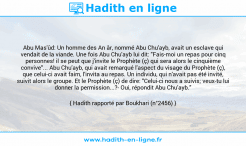 Une image avec le hadith : Abu Mas'ûd: Un homme des An âr, nommé Abu Chu'ayb, avait un esclave qui vendait de la viande. Une fois Abu Chu'ayb lui dit: "Fais-moi un repas pour cinq personnes! il se peut que j'invite le Prophète (ç) qui sera alors le cinquième convive"... Abu Chu'ayb, qui avait remarqué l'aspect du visage du Prophète (ç), que celui-ci avait faim, l'invita au repas. Un individu, qui n'avait pas été invité, suivit alors le groupe. Et le Prophète (ç) de dire: "Celui-ci nous a suivis; veux-tu lui donner la permission...?- Oui, répondit Abu Chu'ayb." Hadith rapporté par Boukhari (n°2456)