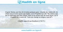 Une image avec le hadith : D'après 'Ikrima, une fois Ali (r) brûla quelques gens. Informé, ibn 'Abbâs dit: «Si c'était moi je ne les aurais pas brûlés; car le Prophète (ç) a dit: "Ne châtiez pas par le châtiment que Dieu utilise!" Mais je les aurais tués de toute façon, car le Prophète (ç) a aussi dit: "Celui qui change sa religion, tuez-le!"» Hadith rapporté par Boukhari (n°3017)