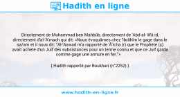 Une image avec le hadith : Directement de Muhammad ben Mahbûb, directement de 'Abd-al Wâ id, directement d'al-'A'mach qui dit: «Nous évoquâmes chez 'Ibrâhîm le gage dans le sa/am et il nous dit: "Al-'Aswad m'a rapporté de 'Â'icha (r) que le Prophète (ç) avait acheté d'un Juif des subsistances pour un terme connu et que ce Juif garda comme gage une armure en fer."» Hadith rapporté par Boukhari (n°2252)