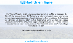 Une image avec le hadith : Um 'Atiyya l'Ansarite (r) dit: «Au moment de la mort de sa fille, le Messager de Dieu (ç) vint à nous et nous dit: "Faites-lui la lotion mortuaire trois ou cinq fois, ou même plus si vous voyez que cela est nécessaire, et ce en utilisant de l'eau avec du sidr, mais à la dernière lotion, mettez du camphre. Enfin, appelez moi lorsque vous aurez terminé." En effet, nous l'appelâmes après que nous eûmes terminé. Il nous donna son hiqw en nous disant: "Enveloppez-la avec ceci".» 'Um 'Atiyya voulait dire son izar. Hadith rapporté par Boukhari (n°1253)