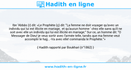 Une image avec le hadith : Ibn 'Abbâs (r) dit: «Le Prophète (ç) dit: "La femme ne doit voyager qu'avec un individu qui lui est illicite en mariage, et qu'aucun homme ' chez elle sans qu'il ne soit avec elle un individu qui lui est illicite en mariage;" Sur ce, un homme dit: "O Messager de Dieu! je veux sortir avec l'armée telle, tandis que ma femme veut accomplir le hajj...-Va avec elle! commanda le Prophète."» Hadith rapporté par Boukhari (n°1862)