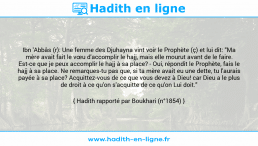 Une image avec le hadith : Ibn 'Abbâs (r): Une femme des Djuhayna vint voir le Prophète (ç) et lui dit: "Ma mère avait fait le vœu d'accomplir le hajj, mais elle mourut avant de le faire. Est-ce que je peux accomplir le hajj à sa place? - Oui, répondit le Prophète, fais le hajj à sa place. Ne remarques-tu pas que, si ta mère avait eu une dette, tu l'aurais payée à sa place? Acquittez-vous de ce que vous devez à Dieu! car Dieu a le plus de droit à ce qu'on s'acquitte de ce qu'on Lui doit." Hadith rapporté par Boukhari (n°1854)