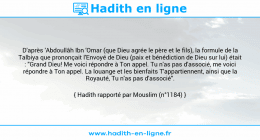 Une image avec le hadith : D'après 'Abdoullâh Ibn 'Omar (que Dieu agrée le père et le fils), la formule de la Talbiya que prononçait l'Envoyé de Dieu (paix et bénédiction de Dieu sur lui) était : "Grand Dieu! Me voici répondre à Ton appel. Tu n'as pas d'associé, me voici répondre à Ton appel. La louange et les bienfaits T'appartiennent, ainsi que la Royauté, Tu n'as pas d'associé". Hadith rapporté par Mouslim (n°1184)