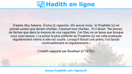 Une image avec le hadith : D'après Abu Salama, 'Â'icha (r) rapporta: «En aucun mois, le Prophète (ç) ne jeûnait autant que durant cha'bân. Il jeûnait tout cha'bân. Et il disait: "Ne prenez de tâches que dans la mesure de vos capacités. Car Dieu ne se lasse que lorsque vous vous lassez.» La prière la plus préférée au Prophète (ç) est celle pratiquée régulièrement même si elle est courte. Lorsqu'il faisait une prière, il la faisait continuellement et régulièrement.» Hadith rapporté par Boukhari (n°1970)