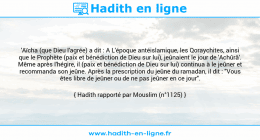 Une image avec le hadith : 'Aïcha (que Dieu l'agrée) a dit : A L'époque antéislamique, les Qoraychites, ainsi que le Prophète (paix et bénédiction de Dieu sur lui), jeûnaient le jour de 'Achûrâ'. Même après l'hégire, il (paix et bénédiction de Dieu sur lui) continua à le jeûner et recommanda son jeûne. Après la prescription du jeûne du ramadan, il dit : "Vous êtes libre de jeûner ou de ne pas jeûner en ce jour". Hadith rapporté par Mouslim (n°1125)