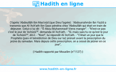 Une image avec le hadith : D'après 'Abdoullâh Ibn Mas'oûd (que Dieu l'agrée) : 'Abdourrahmân Ibn Yazîd a transmis que Al-'Ach'ath Ibn Qays pénétra chez 'Abdoullâh qui était en train de déjeuner. Celui-ci lui dit : "Ô Abou Muhammad! Viens manger". - "N'est-ce pas c'est le jour de 'Achûrâ'?", demanda Al-'Ach'ath. - "Si, mais sais-tu ce qu'est le jour de 'Achûrâ'?", dit-il. - "Non!", lui répondit Al-'Ach'ath. - "C'était un jour que le Prophète (paix et bénédiction de Dieu sur lui) jeûnait avant la prescription du jeûne du ramadan. Mais depuis cette prescription, on a cessé de jeûner en ce jour", répondit-il. Hadith rapporté par Mouslim (n°1127)