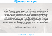 Une image avec le hadith : Qaza'a rapporte: "J'allai trouver Abu Sa'id al-Khudri qui était entouré par une foule de gens. Lorsqu'il le quittèrent, je parlai: "Je ne t'interrogeai guère au sujet de ce sur quoi ceux-ci t'ont questionné." Je l'interrogeai sur le jeûne en voyage. Il répondit: "Alors que nous jeûnions, nous voyageâmes avec le Messager d'Allah (ç) vers la Mecque. Nous fîmes une halte et le Messager d'Allah () dit: "Vous approchez certes de votre ennemi et manger vous procurera plus de force." C'était une dispense. Alors certains d'entre nous jeûnèrent et d'autre mangèrent. Nous fîmes une autre halte et il dit: "Vous rencontrerez votre ennemi au matin et manger vous procurera plus de force. Alors faites-le!" C'était un impératif, donc nous mangeâmes. J'ai constaté que par la suite, nous jeûnions en voyage avec le Messager d'Allah (ç). Hadith rapporté par Mouslim (n°1120)