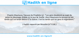 Une image avec le hadith : D'après Maymuna, l'épouse du Prophète (ç) : "Les gens doutèrent au sujet du jeûne du Messager d'Allah (ç) le jour de 'Arafat. Alors Maymuna lui envoya du lait, tandis qu'il se tenait debout à la station. Il en bu tandis que les gens le regardaient." Hadith rapporté par Mouslim (n°1124)