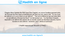 Une image avec le hadith : D'après Abou Qatâda Ibn Rib'î (que Dieu l'agrée), un convoi funèbre passant près de l'Envoyé de Dieu (paix et bénédiction de Dieu sur lui), celui-ci dit : "Il y en a qui est délivré, et il y en a dont on est délivré". - "Qui est le délivré et qui est celui dont on est délivré, ô Envoyé de Dieu?", lui demanda-t-on. - "Le Serviteur Croyant, répondit-il, est délivré des peines de ce monde; quant au Serviteur pervers, tout le monde en sera délivré : hommes, pays, arbres et animaux". Hadith rapporté par Mouslim (n°950)