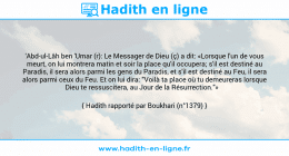 Une image avec le hadith : 'Abd-ul-Lâh ben 'Umar (r): Le Messager de Dieu (ç) a dit: «Lorsque l'un de vous meurt, on lui montrera matin et soir la place qu'il occupera; s'il est destiné au Paradis, il sera alors parmi les gens du Paradis, et s'il est destiné au Feu, il sera alors parmi ceux du Feu. Et on lui dira: "Voilà ta place où tu demeureras lorsque Dieu te ressuscitera, au Jour de la Résurrection."» Hadith rapporté par Boukhari (n°1379)