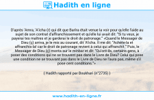 Une image avec le hadith : D'après 'Amra, 'A'icha (r) qui dit que Barîra était venue la voir pour qu'elle l'aide au sujet de son contrat d'affranchissement et qu'elle lui avait dit: "Si tu veux, je payerai tes maîtres et je garderai le droit de patronage." «Quand le Messager de Dieu (ç) arriva, je le mis au courant, dit 'A'icha. Il me dit: "Achète-la et affranchis-la! car le droit de patronage revient à celui qui affranchit." Puis, le Messager de Dieu (ç) monta sur le minbar et dit: "Qu'ont-ils, certains gens, à poser des conditions qui ne se trouvent pas dans le Livre de Dieu? Celui qui pose une condition ne se trouvant pas dans le Livre de Dieu ne l'aura pas, même s'il pose cent conditions."» Hadith rapporté par Boukhari (n°2735)
