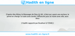 Une image avec le hadith : D'après Abu Mûsa, le Messager de Dieu (ç) dit: «Celui qui, ayant une esclave, la prend en charge, la traite avec bonté, l'affranchit puis se marie avec elle, aura deux Récompenses.» Hadith rapporté par Boukhari (n°2544)
