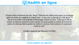 Une image avec le hadith : D'après Abd ar Rahman Ibn abi Amra: "Uthman Ibn Affan entra dans la mosquée après la prière du maghrib et s'assit seul. Je me mis à côté de lui, il dit alors: "Ô fils de mon frère! J'ai entendu le Messager d'Allah (ç) dire: "Celui qui a fait la prière du Isha en commun c'est comme s'il avait passé la moitié de la nuit en prière et celui qui fait la prière du Subh en comme c'est comme s'il avait prié toute la nuit." Hadith rapporté par Mouslim (n°656)