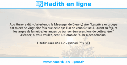 Une image avec le hadith : Abu Hurayra dit: «J'ai entendu le Messager de Dieu (ç) dire: "La prière en groupe est mieux de vingt-cinq fois que celle que l'un de vous fait seul. Quant au fajr, et les anges de la nuit et les anges du jour se réunissent lors de cette prière." «Récitez, si vous voulez, ceci: Le Coran de l'aube a des témoins. Hadith rapporté par Boukhari (n°648)