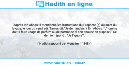 Une image avec le hadith : D'après Ibn Abbas: Il mentionna les instructions du Prophète (ç) au sujet du lavage, le jour du vendredi: Tawus dit: "Je demandais à Ibn Abbas: "L'homme doit-il faire usage de parfum ou de pommade si son épouse en dispose?" Ce dernier répondit: "Je l'ignore"". Hadith rapporté par Mouslim (n°848)