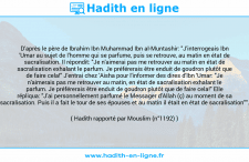 Une image avec le hadith : D'après le père de Ibrahim Ibn Muhammad Ibn al-Muntashir: "J'interrogeais Ibn 'Umar au sujet de l'homme qui se parfume, puis se retrouve, au matin en état de sacralisation. Il répondit: "Je n'aimerai pas me retrouver au matin en état de sacralisation exhalant le parfum. Je préférerais être enduit de goudron plutôt que de faire cela!" J'entrai chez 'Aisha pour l'informer des dires d'Ibn 'Umar: "Je n'aimerais pas me retrouver au matin, en état de sacralisation exhalant le parfum. Je préférerais être enduit de goudron plutôt que de faire cela!" Elle répliqua: "J'ai personnellement parfumé le Messager d'Allah (ç) au moment de sa sacralisation. Puis il a fait le tour de ses épouses et au matin il était en état de sacralisation"". Hadith rapporté par Mouslim (n°1192)