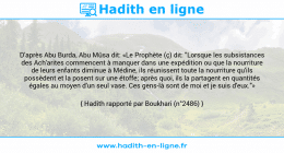 Une image avec le hadith : D'après Abu Burda, Abu Mûsa dit: «Le Prophète (ç) dit: "Lorsque les subsistances des Ach'arites commencent à manquer dans une expédition ou que la nourriture de leurs enfants diminue à Médine, ils réunissent toute la nourriture qu'ils possèdent et la posent sur une étoffe; après quoi, ils la partagent en quantités égales au moyen d'un seul vase. Ces gens-là sont de moi et je suis d'eux."» Hadith rapporté par Boukhari (n°2486)
