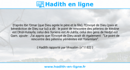 Une image avec le hadith : D'après Ibn 'Omar (que Dieu agrée le père et le fils), l'Envoyé de Dieu (paix et bénédiction de Dieu sur lui) a dit : le point de rencontre des pèlerins de Médine est Dhûl-Hulayfa; celui des Syriens est Al-Juhfa; celui des gens de Nedjd est Qarn. ajoute : J'ai appris que l'Envoyé de Dieu avait dit également : "Le point de rencontre des pèlerins yéménites est Yalamlam". Hadith rapporté par Mouslim (n°1182)