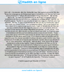 Une image avec le hadith : 'Atâ' a dit : J'ai entendu Jâbir Ibn 'Abdoullâh (que Dieu agrée le père et le fils) dire : "Nous, les compagnons de Muhammad (paix et bénédiction de Dieu sur lui), nous avons prononcé la Talbiya afin d'accomplir le Hajj uniquement". 'Atâ' ajouta : Jâbir a dit : "Le matin du quatrième jour de dhûl-hijja, le Prophète (paix et bénédiction de Dieu sur lui) vint nous ordonner de se désacraliser". 'Atâ' dit : Le Prophète ajouta : "Quittez la sacralisation et ayez des rapports charnels avec vos femmes". 'Atâ' dit : "Il (paix et bénédiction de Dieu sur lui) n'y insista pas, mais il leur rendit ces choses licites". Les compagnons dirent : Est-ce que quand il ne nous sépare de la station à que quatre jours, il (paix et bénédiction de Dieu sur lui) nous ordonne d'avoir des rapports charnels avec nos femmes, ainsi en arrivant à nous aurons les verges dégouttant de sperme". Il ('Atâ') ajouta : Il me semble encore voir Jâbir remuer sa main en disant ses mots. Le Prophète (paix et bénédiction de Dieu sur lui) s'adressa alors à nous en ces termes : "Vous savez bien que je crains Dieu plus qu'aucun d'entre vous et que je suis le plus véridique et le plus pieux parmi vous. Si ce n'était ma bête du sacrifice que j'ai apportée avec moi, j'aurais procédé à la désacralisation, juste comme vous. Si je connaissais l'invisible, je ne l'aurais pas emmenée. Quittez donc la sacralisation". Sur ce, nous obéissions. 'Atâ' ajouta : Jâbir dit alors : Puis, arriva 'Alî qui était chargé de la collecte des impôts. Il (paix et bénédiction de Dieu sur lui) lui demanda : "Comment as-tu prononcé la Talbiya (est-ce qu'en ayant l'intention d'accomplir le Hajj et la 'Umra conjointement ou le Hajj et la 'Umra chacun séparé)?". Il répondit : "Comme l'a fait le Prophète (paix et bénédiction de Dieu sur lui) exactement (c'est-à-dire en accomplissant le Hajj et la 'Umra ensemble)". Le Prophète (paix et bénédiction de Dieu sur lui) lui dit alors : "Sacrifie la bête et reste en état de sacralisation" et lui offrit une bête à sacrifier. Surâqa Ibn Mâlik Ibn Ju'chum demanda alors : "Ô Envoyé de Dieu! Est-ce c'est pour cette année-ci ou pour toujours?". Et le Prophète de répondre : "C'est pour toujours". Hadith rapporté par Mouslim (n°1216)