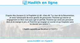 Une image avec le hadith : D'après Abu Hurayra (r), le Prophète (ç) dit: «Dieu dit: "Le Jour de la Résurrection, Je serai l'adversaire de trois genres de personnes: l'homme qui donne un engagement en Mon nom puis agit en perfide, l'homme qui vend une personne libre et en mange le prix, et l'homme qui engage un ouvrier et qui l'exploite sans lui donner son salaire."» Hadith rapporté par Boukhari (n°2227)