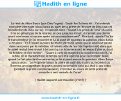 Une image avec le hadith : Le récit de Abou Barza (que Dieu l'agrée) : Sayâr Ibn Salâma dit : J'ai entendu mon père interroger Abou Barza au sujet de la prière de l'Envoyé de Dieu (paix et bénédiction de Dieu sur lui). Il répondit alors : "Quant à la prière de 'ichâ' (du soir), il ne se gênait pas de la retarder un peu jusqu'au minuit; il n'aimait pas dormir avant son heure, ni causer après son accomplissement". Plus tard, -ajoute Chu'ba le transmetteur- je l'ai rencontré et lui ai posé de nouveau la question, Abou Barza a dit alors : "Et il faisait la prière de zhuhr (de midi), après que le soleil eut passé dans sa course par le méridien; et faisait celle de 'asr (de l'après-midi) alors que le soleil restait bien vivant à tel point qu'un homme aurait le temps d'aller au bout de Médine et d'en revenir". - "Quant à celle de maghrib (du coucher du soleil), j'ai oublié, dit le transmetteur, le temps qu'il m'a spécifié pour l'accomplir. Mais, quand j'ai fait plus tard sa rencontre, je lui ai posé encore la question. Abou Barza ajouta alors : "Le Prophète faisait la prière de subh (du matin) au moment où l'homme, en s'apprêtant de partir, pourra reconnaître celui qui était à ses côtés (pendant la prière communautaire); et récitait au cours de cette prière de soixante à cent versets du Coran". Hadith rapporté par Mouslim (n°647)