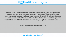 Une image avec le hadith : D'après 'Anas, 'Ubâda ben Sâmit rapporte: «Le Prophète (ç) est sorti pour nous informer de la nuit de la Destinée. Un tel et Un tel s'étant disputés, le Prophète nous a alors dit: "Je suis sorti pour vous informer de la nuit de la Destinée, mais, à cause de la querelle d'Un tel et d'Un tel, elle a été élevée... Toutefois, que cela vous soit un bien. Cherchez-la dans la neuvième, la septième et la cinquième..."» Hadith rapporté par Boukhari (n°2023)