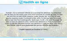 Une image avec le hadith : Humrân: J'ai vu comment 'Uthmân (r) a accompli les ablutions; il a versé trois fois de l'eau sur ses mains, puis s'est rincé la bouche et a reniflé de l'eau; il a lavé par trois fois sa main droite, jusqu'au coude, ensuite, par trois fois sa main gauche, jusqu'au coude; il a essuyé la tête; enfin, il a lavé par trois fois le pied droit, et par trois fois le pied gauche. Après quoi, il a dit: «J'ai vu le Messager de Dieu (ç) faire les ablutions ainsi, comme mes ablutions-ci» Puis il a enchaîné: «Celui qui fait des ablutions comme mes ablutions-ci, puis prie deux rak'a sans y être distrait; celui-là verra pardonnés ses péchés cumulés par le passé.» Hadith rapporté par Boukhari (n°1934)