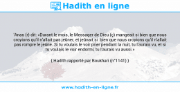 Une image avec le hadith : 'Anas (r) dit: «Durant le mois, le Messager de Dieu (ç) mangeait si bien que nous croyions qu'il n'allait pas jeûner, et jeûnait si bien que nous croyions qu'il n'allait pas rompre le jeûne. Si tu voulais le voir prier pendant la nuit, tu l'aurais vu, et si tu voulais le voir endormi, tu l'aurais vu aussi.» Hadith rapporté par Boukhari (n°1141)