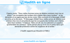Une image avec le hadith : D'après Aisha : "Deux vielles femmes juives de Médine entrèrent chez moi et dirent: "Les occupants des tombes sont châtiés dans leurs tombes". Je les démentis et ne jugeai pas bon de les croire. Elles sortirent et le Messager d'Allah (ç) entra, je lui dis alors : "Ô Messager d'Allah! Deux vielles juives de Médine sont entrées chez moi et ont prétendu que les occupants des tombes sont châtiés dans leurs tombes." Il répliqua: "Elles ont dit vrai, ils subissent un supplice qu'entendent les animaux." Après jamais plus je ne le vis en prière dans qu'il demande protection contre les supplices de la tombe." Hadith rapporté par Mouslim (n°586)