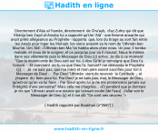 Une image avec le hadith : Directement d'Abu al-Yamân, directement de Chu'ayb, d'az-Zuhry qui dit que Khârija ben Zayd al-Ansâry lui a rapporté qu'Um 'Alâ' - une femme ansarite qui avait prêté allégeance au Prophète - rapporta que, lors du tirage au sort fait entre les Ansâr pour loger les Muhajir, les siens avaient eu le nom de 'Uthmân ben Maz'ûn. Um 'Alâ': «'Uthmân ben Ma 'ûn habita alors chez nous. Un jour, il tomba malade; et nous de le soigner, et ce jusqu'au jour où il mourut. Nous le mîmes dans ses vêtements puis le Messager de Dieu (ç) arriva. Je dis à ce moment: "Que la miséricorde de Dieu soit sur toi, ô Abu Sâ'ib! je témoigne que Dieu t'a honoré. - Et comment as-tu su que Dieu l'a honoré? me demanda le Prophète (ç). - Je ne sais pas, que ma mère et mon père soient sacrifiés pour toi! ô Messager de Dieu! - Par Dieu! 'Uthmân vient de recevoir la Certitude , et j'espère du bien pour lui. Par Dieu! je ne sais pas, moi, le Messager de Dieu, qu'est-ce qu'on va lui faire. - Par Dieu! après lui je ne me prononcerai jamais sur l'intégrité d'une personne!" Mais cela me chagrina... «Et pendant que je dormais je vis que 'Uthmân avait une source qui laissait couler [de l'eau). J'allai voir le Messager de Dieu (ç) et il me dit: "Ce sont ses œuvres."» Hadith rapporté par Boukhari (n°2687)
