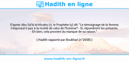 Une image avec le hadith : D'après Abu Sa'îd al-Khudry (r), le Prophète (ç) dit: "Le témoignage de la femme, n'équivaut-il pas à la moitié de celui de l'homme? - Si, répondirent les présents. - Eh bien, cela provient du manque de sa raison." Hadith rapporté par Boukhari (n°2658)