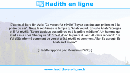 Une image avec le hadith : D'après al-Bara Ibn Azib: "Ce verset fut révélé "Soyez assidus aux prières et à la prière du asr". Nous le récitâmes le temps qu'Allah voulut. Ensuite Allah l'abrogea et il fut révélé: "Soyez assidus aux prières et à la prière médiane". Un homme qui était assis chez Shaqiq lui dit: " C'est donc la prière du asr. AL-Bara répondit: "Je t'ai déjà informé comment ce verset a été révélé et comment Allah l'a abrogé. Et Allah sait mieux"" Hadith rapporté par Mouslim (n°630)