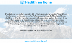 Une image avec le hadith : D'après Zayd ben 'Aslam, son père dit: «J'étais avec 'Abd-ul-Lâh ben 'Umar (r) sur le chemin de La Mecque lorsqu'on l'informa que Safiyya, la fille d'Abû 'Ubayd, était très souffrante. Il avait alors accéléré le pas si bien qu'il ne descendit de sa monture qu'après la disparition du crépuscule, pour accomplir la prière du maghrib et celle du 'ichâ'. Il les avait accomplies ensemble puis avait dit: "J'ai vu le Prophète (ç), lorsqu'il accélérait le pas, retarder la prière du maghrib et l'accomplir avec celle du 'ichâ'.» Hadith rapporté par Boukhari (n°1805)