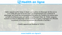Une image avec le hadith : Sâlim rapporte qu'lbn 'Umar (r) disait: «La tradition du Messager de Dieu (ç) ne vous suffit-elle pas? Si l'un de vous a un empêchement pour continuer le pèlerinage, qu'il fasse les circumambulations autour du Temple et la course entre as-Safâ et al-Marwa, puis qu'il quitte complètement l'état de l'ihrâm jusqu'au moment où il fera le pèlerinage l'année suivante. Et alors, il égorgera son offrande ou jeûnera, s'il ne peut se procurer une offrande à sacrifier.» Hadith rapporté par Boukhari (n°1810)