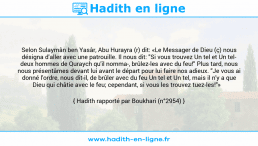 Une image avec le hadith : Selon Sulaymân ben Yasâr, Abu Hurayra (r) dit: «Le Messager de Dieu (ç) nous désigna d'aller avec une patrouille. Il nous dit: "Si vous trouvez Un tel et Un tel- deux hommes de Quraych qu'il nomma-, brûlez-les avec du feu!" Plus tard, nous nous présentâmes devant lui avant le départ pour lui faire nos adieux. "Je vous ai donné l'ordre, nous dit-il, de brûler avec du feu Un tel et Un tel, mais il n'y a que Dieu qui châtie avec le feu; cependant, si vous les trouvez tuez-les!"» Hadith rapporté par Boukhari (n°2954)
