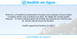 Une image avec le hadith : 'Â'icha (r): Le Prophète (ç) embrassait et touchait tout en jeûnant, et tout en étant le meilleur d'entre vous à maîtriser son désir. Ibn 'Abbâs dit: ma'arib signifie "besoins". Et Tâwus expliqua ghayri ûly al-irbatl- par l'ignorant qui n'éprouve pas de besoin charnel envers les femmes. Hadith rapporté par Boukhari (n°1927)