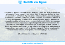 Une image avec le hadith : Ibn 'Umar (r): Ayant obtenu une terre à Khaybar, 'Umar ben al Khattâb vint voir le Prophète (ç) pour connaître ses ordres. Il dit: "O Messager de Dieu! je viens d'avoir une terre à Khaybar, et je n'ai jamais obtenu un bien aussi précieux, que m'ordonnes-tu de faire? - Si tu veux, lui dit le Prophète, tu réserveras le fonds et tu feras des aumônes." En effet, 'Umar laissa cette terre pour les aumônes en posant la condition qu'elle ne sera ni vendue, ni offerte, ni héritée. Ses aumônes étaient destinées aux pauvres, aux proches parents, à l'affranchissement des esclaves, au combat pour la cause de Dieu, au voyageur, à l'hôte. De plus, il décida qu'il n'y aura aucun mal à ce que celui qui s'occupe de ce waqf mange de ses produits avec mesure et qu'il en donne à manger à d'autres sans toutefois considérer cela comme une propriété personnelle (ghayra mutamawilin). Hadith rapporté par Boukhari (n°2737)