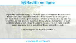 Une image avec le hadith : D'après Abu Sa'îd al-Khudry (r), le Prophète (ç) dit: «Gardez-vous de vous asseoir dans les rues.» Les présents dirent alors: «Nous n'avons pas le choix; c'est là que nous nous asseyons pour discuter... - Eh bien! si vous insistez à y tenir vos rencontres, donnez alors aux rues leurs droits, rétorqua le Prophète. - Et quels sont les droits de la rue? - Ce sont: baisser le regard..., éviter de nuire, rendre le salâm, ordonner à faire le bien, et interdire de commettre le mal.» Hadith rapporté par Boukhari (n°2465)