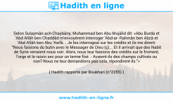 Une image avec le hadith : Selon Sulaymân ach-Chaybâny, Muhammad ben Abu Mujâlid dit: «Abu Burda et 'Abd Allâh ben Chaddâd m'envoyèrent interroger 'Abd-ar Rahmân ben Abzâ et 'Abd Allâh ben Abu 'Awfâ... Je les interrogeai sur les crédits et ils me dirent: "Nous faisions du butin avec le Messager de Dieu (ç)... Et il arrivait que des Nabit de Syrie venaient nous voir. Alors, nous leur faisions des crédits sur le froment, l'orge et le raisin sec pour un terme fixé. - Avaient-ils des champs cultivés ou non?-Nous ne leur demandions pas cela, répondirent-ils."» Hadith rapporté par Boukhari (n°2255)