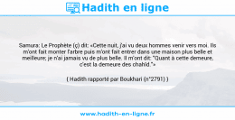 Une image avec le hadith : Samura: Le Prophète (ç) dit: «Cette nuit, j'ai vu deux hommes venir vers moi. Ils m'ont fait monter l'arbre puis m'ont fait entrer dans une maison plus belle et meilleure; je n'ai jamais vu de plus belle. Il m'ont dit: "Quant à cette demeure, c'est la demeure des chahîd."» Hadith rapporté par Boukhari (n°2791)