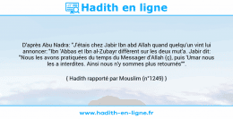 Une image avec le hadith : D'après Abu Nadra: "J'étais chez Jabir Ibn abd Allah quand quelqu’un vint lui annoncer: "Ibn 'Abbas et Ibn al-Zubayr diffèrent sur les deux mut'a. Jabir dit: "Nous les avons pratiquées du temps du Messager d'Allah (ç), puis 'Umar nous les a interdites. Ainsi nous n'y sommes plus retournés"". Hadith rapporté par Mouslim (n°1249)