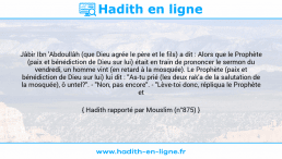 Une image avec le hadith : Jâbir Ibn 'Abdoullâh (que Dieu agrée le père et le fils) a dit : Alors que le Prophète (paix et bénédiction de Dieu sur lui) était en train de prononcer le sermon du vendredi, un homme vint (en retard à la mosquée). Le Prophète (paix et bénédiction de Dieu sur lui) lui dit : "As-tu prié (les deux rak'a de la salutation de la mosquée), ô untel?". - "Non, pas encore". - "Lève-toi donc, répliqua le Prophète et fais-les". Hadith rapporté par Mouslim (n°875)