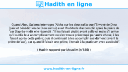 Une image avec le hadith : Quand Abou Salama interrogea 'Aïcha sur les deux rak'a que l'Envoyé de Dieu (paix et bénédiction de Dieu sur lui) avait l'habitude d'accomplir après la prière de 'asr (l'après-midi), elle répondit : "Il les faisait plutôt avant celle-ci, mais s'il arrive qu'il oublie leur accomplissement ou s'en trouve préoccupé par autre chose, il les faisait après cette prière; puis il continuait à les accomplir assidûment (avant la prière de 'asr), car quand il faisait une prière, il tenait à la pratiquer avec assiduité". Hadith rapporté par Mouslim (n°835)