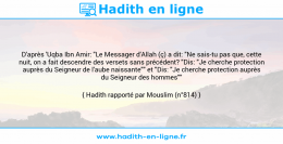 Une image avec le hadith : D'après 'Uqba Ibn Amir: "Le Messager d'Allah (ç) a dit: "Ne sais-tu pas que, cette nuit, on a fait descendre des versets sans précédent? "Dis: "Je cherche protection auprès du Seigneur de l'aube naissante"" et "Dis: "Je cherche protection auprès du Seigneur des hommes"" Hadith rapporté par Mouslim (n°814)