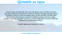 Une image avec le hadith : D'après Aicha, que Abû Bakr entra chez elle durant un jour de fête et y trouva deux jeunes filles qui chantaient en jouant du tambour de basque pendant que le Prophète (ç) était là, la tête enveloppée dans sa pièce d'étoffe. Abû Bakr allait faire taire des deux femmes quand le Prophète (ç), découvrant son visage, s'écria: "Laisse-les, Abû Bakr; ces jours-ci sont jours de fêtes, ce sont les fêtes de Minâ (la fête du pèlerinage à Minâ)". Hadith rapporté par Boukhari (n°3529)